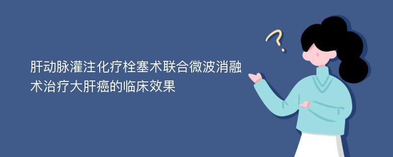 肝动脉灌注化疗栓塞术联合微波消融术治疗大肝癌的临床效果