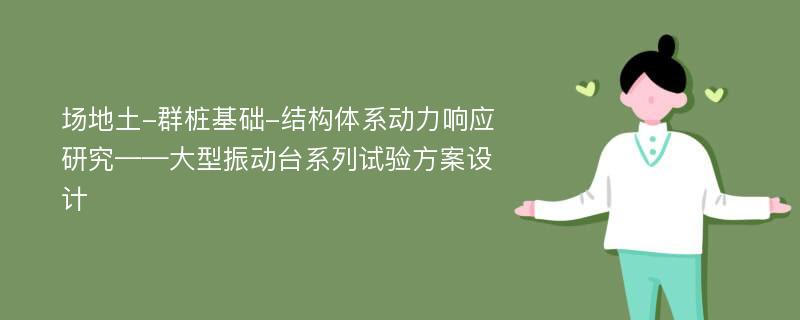 场地土-群桩基础-结构体系动力响应研究——大型振动台系列试验方案设计