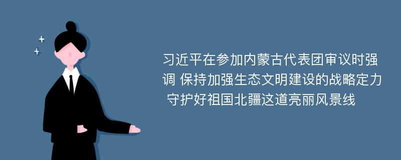 习近平在参加内蒙古代表团审议时强调 保持加强生态文明建设的战略定力 守护好祖国北疆这道亮丽风景线