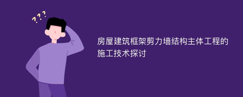 房屋建筑框架剪力墙结构主体工程的施工技术探讨