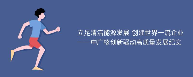 立足清洁能源发展 创建世界一流企业——中广核创新驱动高质量发展纪实