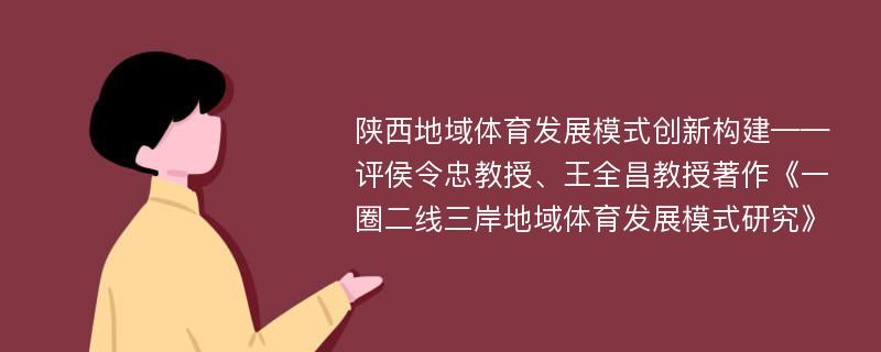 陕西地域体育发展模式创新构建——评侯令忠教授、王全昌教授著作《一圈二线三岸地域体育发展模式研究》