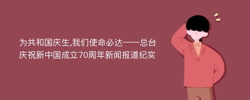 为共和国庆生,我们使命必达——总台庆祝新中国成立70周年新闻报道纪实