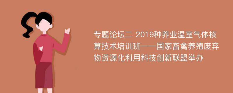 专题论坛二 2019种养业温室气体核算技术培训班——国家畜禽养殖废弃物资源化利用科技创新联盟举办