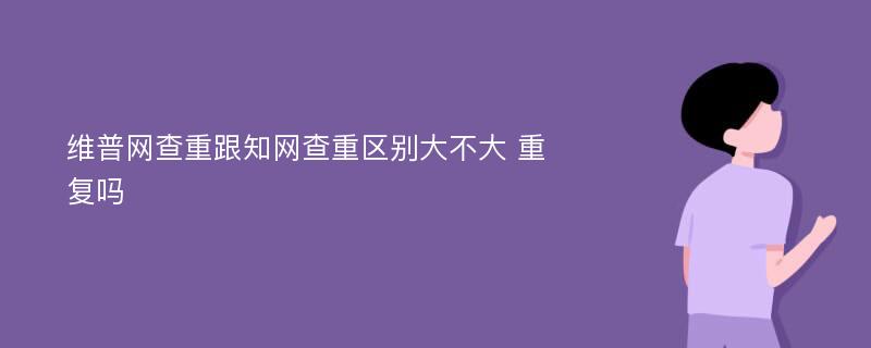 维普网查重跟知网查重区别大不大 重复吗