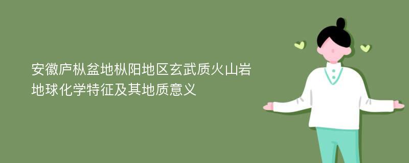 安徽庐枞盆地枞阳地区玄武质火山岩地球化学特征及其地质意义