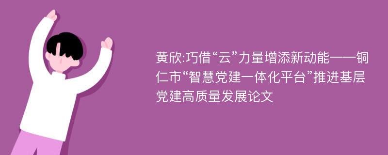 黄欣:巧借“云”力量增添新动能——铜仁市“智慧党建一体化平台”推进基层党建高质量发展论文