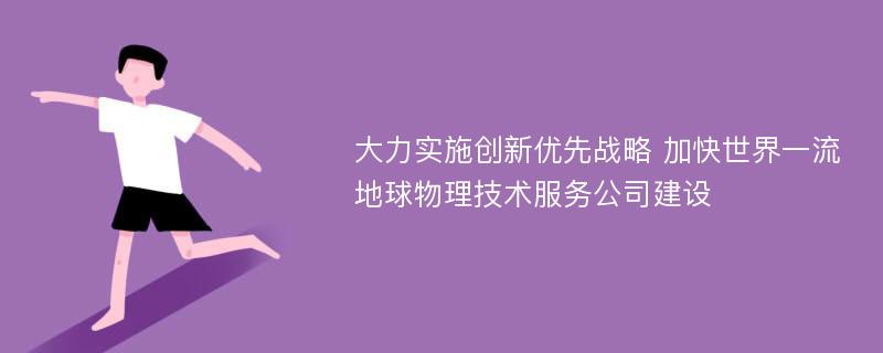 大力实施创新优先战略 加快世界一流地球物理技术服务公司建设