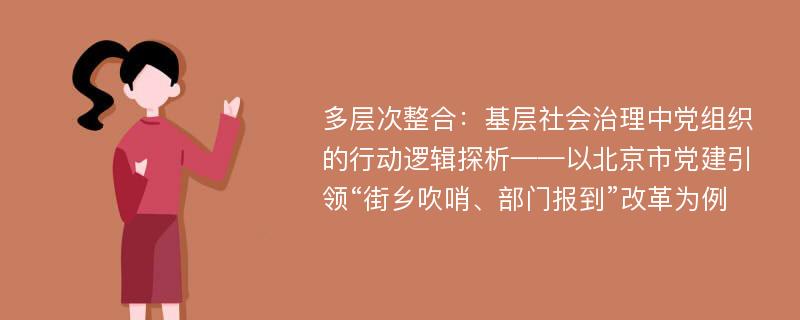 多层次整合：基层社会治理中党组织的行动逻辑探析——以北京市党建引领“街乡吹哨、部门报到”改革为例