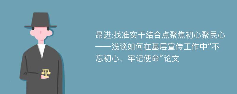 昂进:找准实干结合点聚焦初心聚民心——浅谈如何在基层宣传工作中“不忘初心、牢记使命”论文