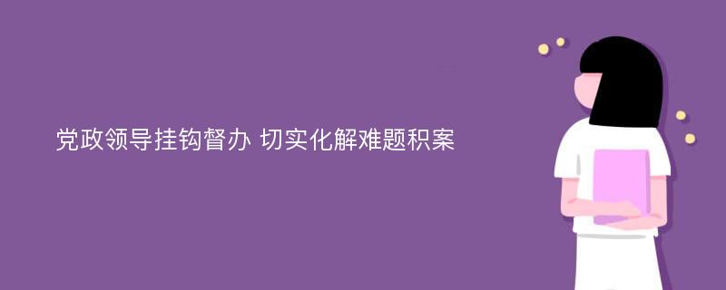 党政领导挂钩督办 切实化解难题积案