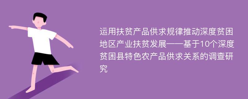 运用扶贫产品供求规律推动深度贫困地区产业扶贫发展——基于10个深度贫困县特色农产品供求关系的调查研究