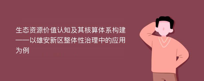 生态资源价值认知及其核算体系构建——以雄安新区整体性治理中的应用为例