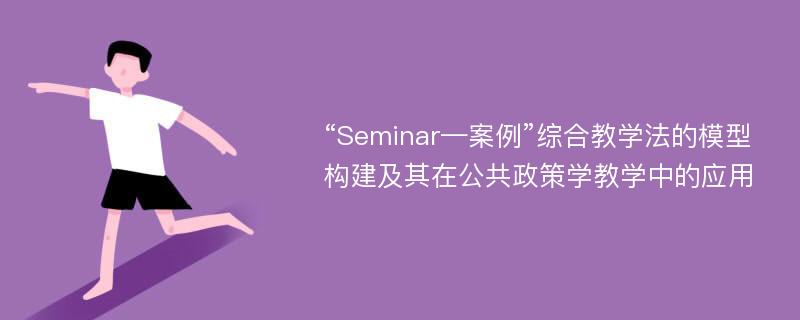 “Seminar—案例”综合教学法的模型构建及其在公共政策学教学中的应用