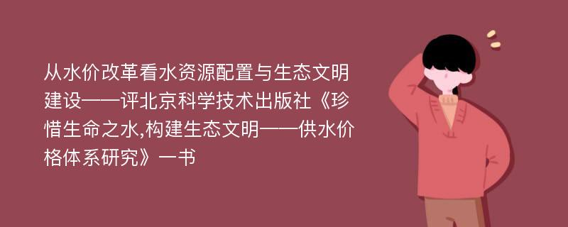 从水价改革看水资源配置与生态文明建设——评北京科学技术出版社《珍惜生命之水,构建生态文明——供水价格体系研究》一书