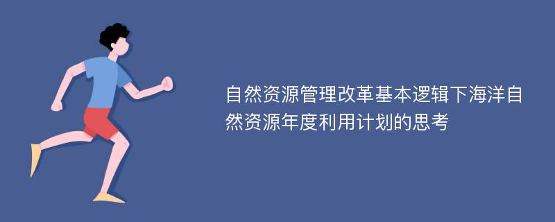 自然资源管理改革基本逻辑下海洋自然资源年度利用计划的思考