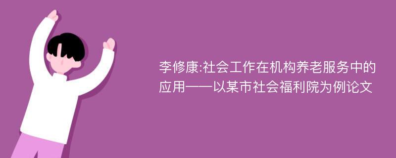 李修康:社会工作在机构养老服务中的应用——以某市社会福利院为例论文