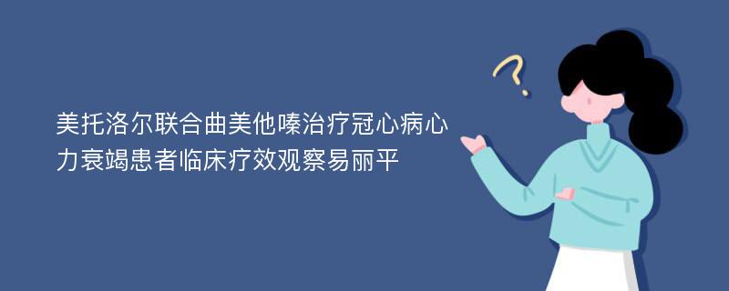 美托洛尔联合曲美他嗪治疗冠心病心力衰竭患者临床疗效观察易丽平