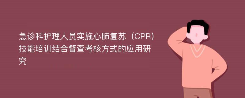 急诊科护理人员实施心肺复苏（CPR）技能培训结合督查考核方式的应用研究