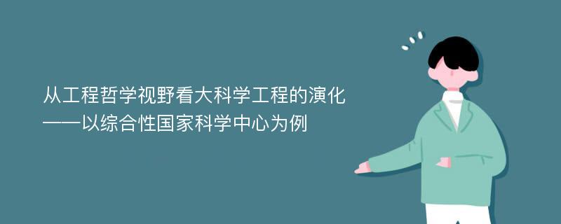 从工程哲学视野看大科学工程的演化 ——以综合性国家科学中心为例