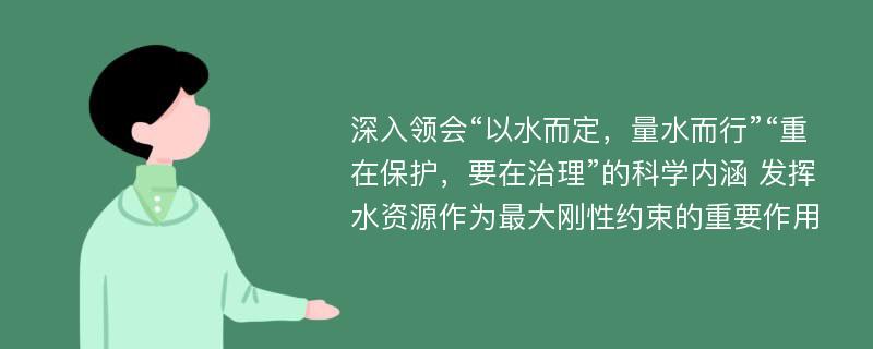 深入领会“以水而定，量水而行”“重在保护，要在治理”的科学内涵 发挥水资源作为最大刚性约束的重要作用