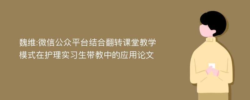 魏维:微信公众平台结合翻转课堂教学模式在护理实习生带教中的应用论文