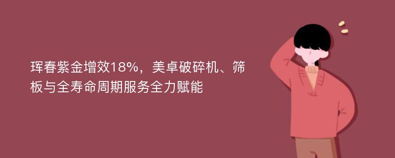 珲春紫金增效18%，美卓破碎机、筛板与全寿命周期服务全力赋能