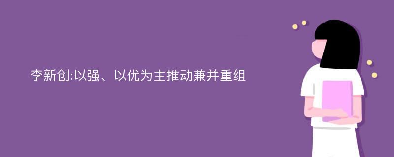 李新创:以强、以优为主推动兼并重组