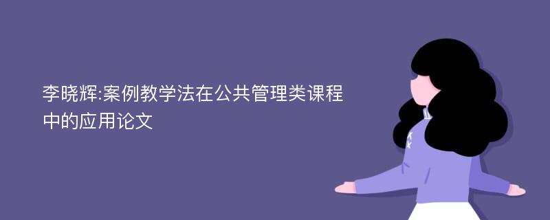 李晓辉:案例教学法在公共管理类课程中的应用论文