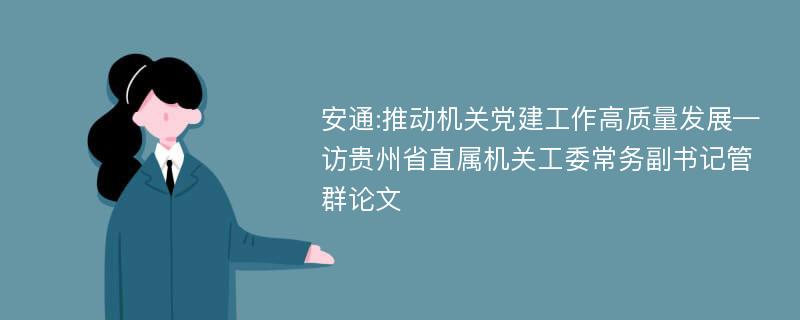 安通:推动机关党建工作高质量发展—访贵州省直属机关工委常务副书记管群论文