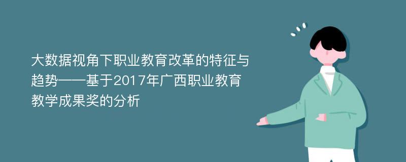 大数据视角下职业教育改革的特征与趋势——基于2017年广西职业教育教学成果奖的分析