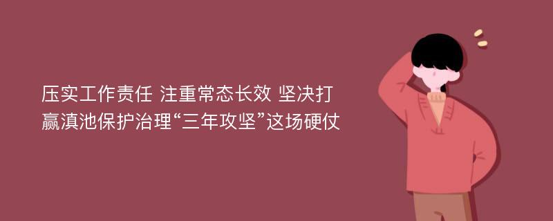 压实工作责任 注重常态长效 坚决打赢滇池保护治理“三年攻坚”这场硬仗