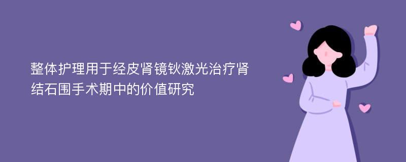 整体护理用于经皮肾镜钬激光治疗肾结石围手术期中的价值研究