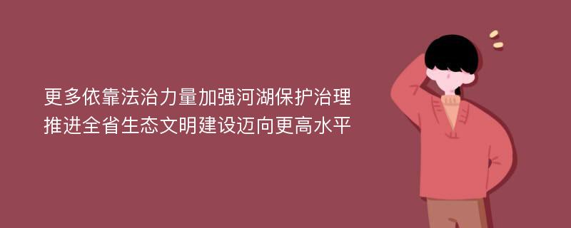 更多依靠法治力量加强河湖保护治理 推进全省生态文明建设迈向更高水平