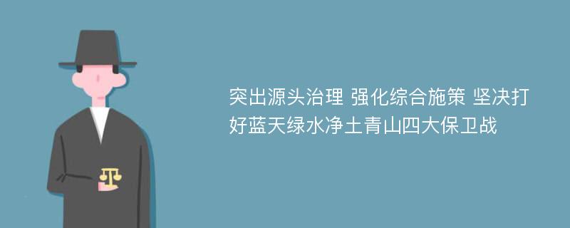 突出源头治理 强化综合施策 坚决打好蓝天绿水净土青山四大保卫战