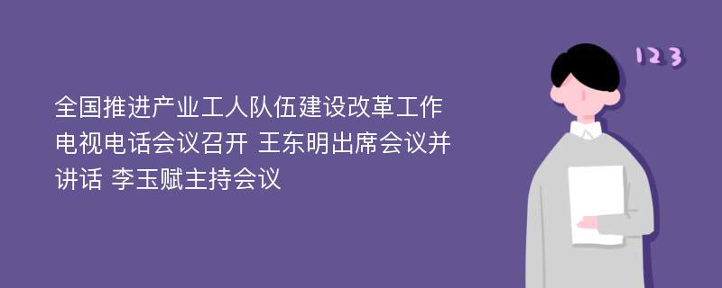 全国推进产业工人队伍建设改革工作电视电话会议召开 王东明出席会议并讲话 李玉赋主持会议