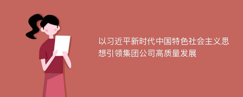 以习近平新时代中国特色社会主义思想引领集团公司高质量发展