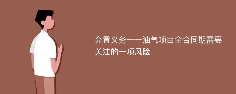 弃置义务——油气项目全合同期需要关注的一项风险