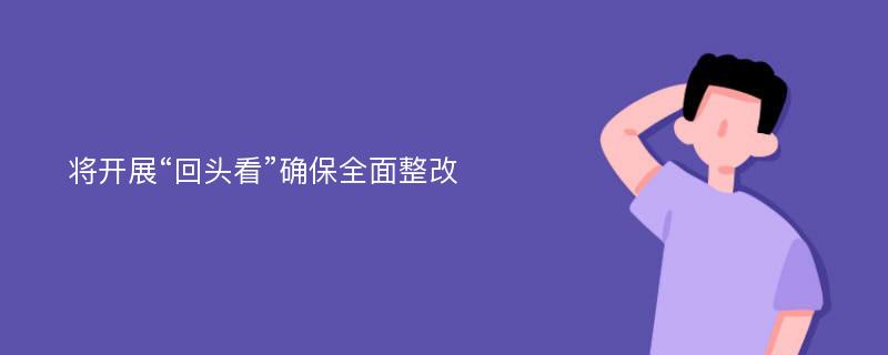 将开展“回头看”确保全面整改