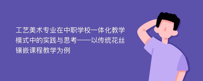 工艺美术专业在中职学校一体化教学模式中的实践与思考——以传统花丝镶嵌课程教学为例