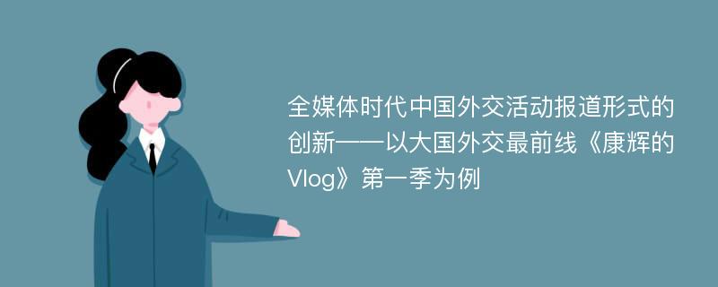 全媒体时代中国外交活动报道形式的创新——以大国外交最前线《康辉的Vlog》第一季为例