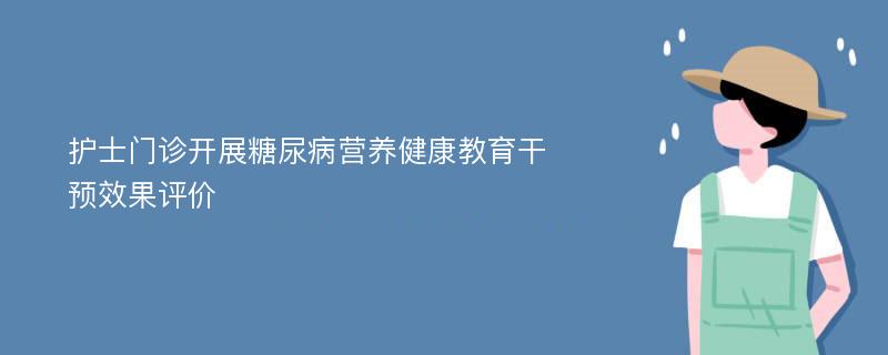 护士门诊开展糖尿病营养健康教育干预效果评价