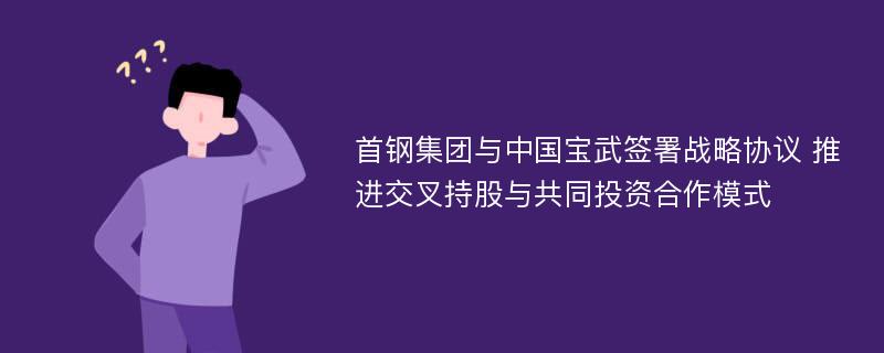 首钢集团与中国宝武签署战略协议 推进交叉持股与共同投资合作模式