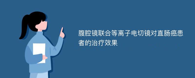 腹腔镜联合等离子电切镜对直肠癌患者的治疗效果