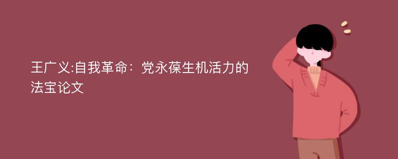 王广义:自我革命：党永葆生机活力的法宝论文