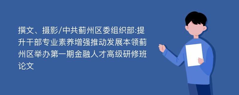 撰文、摄影/中共蓟州区委组织部:提升干部专业素养增强推动发展本领蓟州区举办第一期金融人才高级研修班论文