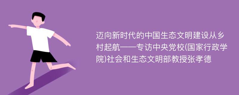 迈向新时代的中国生态文明建设从乡村起航——专访中央党校(国家行政学院)社会和生态文明部教授张孝德