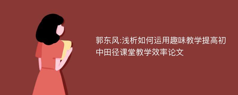 郭东风:浅析如何运用趣味教学提高初中田径课堂教学效率论文