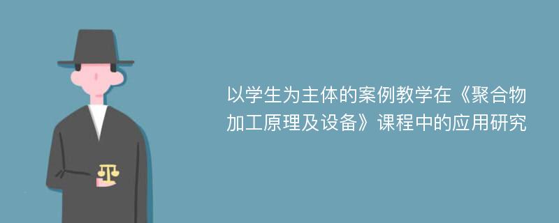 以学生为主体的案例教学在《聚合物加工原理及设备》课程中的应用研究