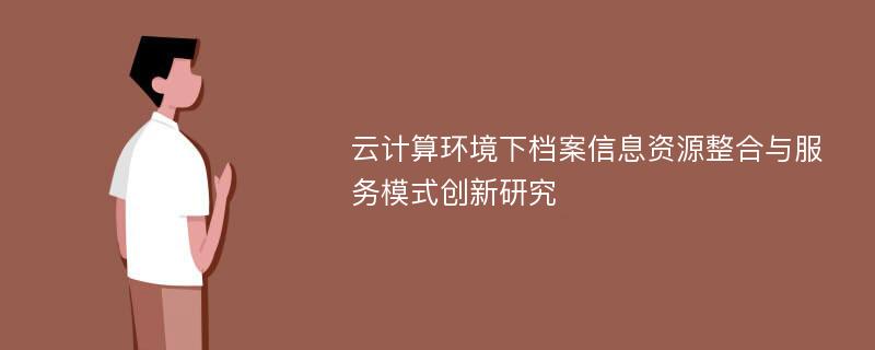 云计算环境下档案信息资源整合与服务模式创新研究